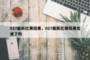 027最新比赛结果，027最新比赛结果出来了吗