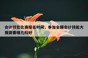 会计技能比赛报名时间，参加全国会计技能大赛需要哪几科好