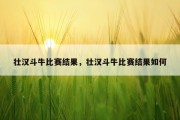 壮汉斗牛比赛结果，壮汉斗牛比赛结果如何