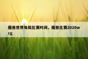 魔兽世界每局比赛时间，魔兽比赛2020wcg