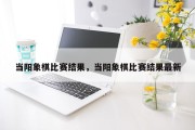 当阳象棋比赛结果，当阳象棋比赛结果最新