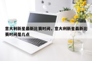 意大利新星最新比赛时间，意大利新星最新比赛时间是几点
