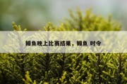 鳗鱼晚上比赛结果，鳗鱼 时令