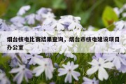 烟台核电比赛结果查询，烟台市核电建设项目办公室
