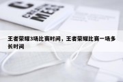 王者荣耀3场比赛时间，王者荣耀比赛一场多长时间