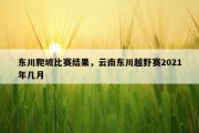 东川爬坡比赛结果，云南东川越野赛2021年几月