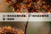 八一和大庆比赛时间是，八一和大庆比赛时间是一样的吗