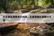 打王者比赛要多久时间，王者荣耀比赛要打几局