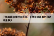 下场篮球比赛时间之间，下场篮球比赛时间之间是多少
