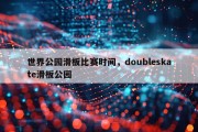 世界公园滑板比赛时间，doubleskate滑板公园