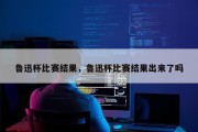鲁迅杯比赛结果，鲁迅杯比赛结果出来了吗