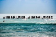 古镇杯象棋比赛结果，古镇杯象棋比赛结果公示