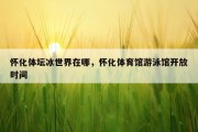 怀化体坛冰世界在哪，怀化体育馆游泳馆开放时间