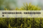 篮球中国男篮比赛时间，中国男篮比赛日程安排