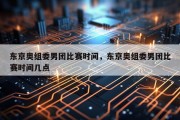 东京奥组委男团比赛时间，东京奥组委男团比赛时间几点