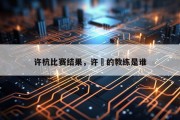 许杭比赛结果，许盺的教练是谁