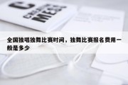 全国独唱独舞比赛时间，独舞比赛报名费用一般是多少
