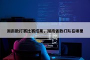 湖南散打赛比赛结果，湖南省散打队在哪里