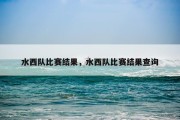 水西队比赛结果，水西队比赛结果查询