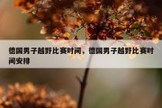 德国男子越野比赛时间，德国男子越野比赛时间安排