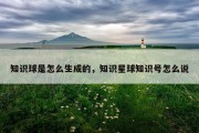 知识球是怎么生成的，知识星球知识号怎么说
