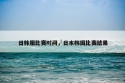 日韩服比赛时间，日本韩国比赛结果