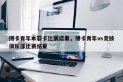 博卡青年本菲卡比赛结果，博卡青年vs竞技俱乐部比赛结果