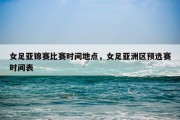 女足亚锦赛比赛时间地点，女足亚洲区预选赛时间表