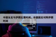 中国女足与伊朗比赛时间，中国国足对阵伊朗时间