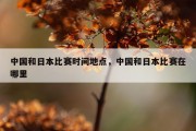 中国和日本比赛时间地点，中国和日本比赛在哪里