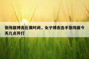 张伟丽搏击比赛时间，女子搏击选手张伟丽今天几点开打