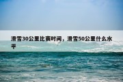 滑雪30公里比赛时间，滑雪50公里什么水平