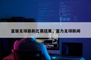 富丽足球最新比赛结果，富力足球新闻