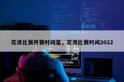 花滑比赛开赛时间是，花滑比赛时间2022