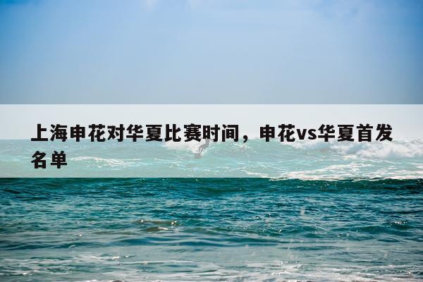 上海申花对华夏比赛时间,申花vs华夏首发名单