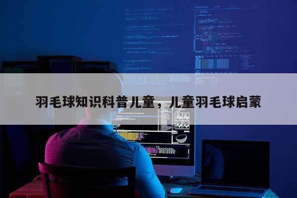 羽毛球知识科普儿童,儿童羽毛球启蒙