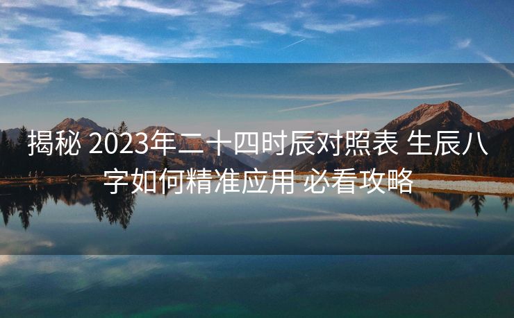 揭秘 2023年二十四时辰对照表 生辰八字如何精准应用 必看攻略