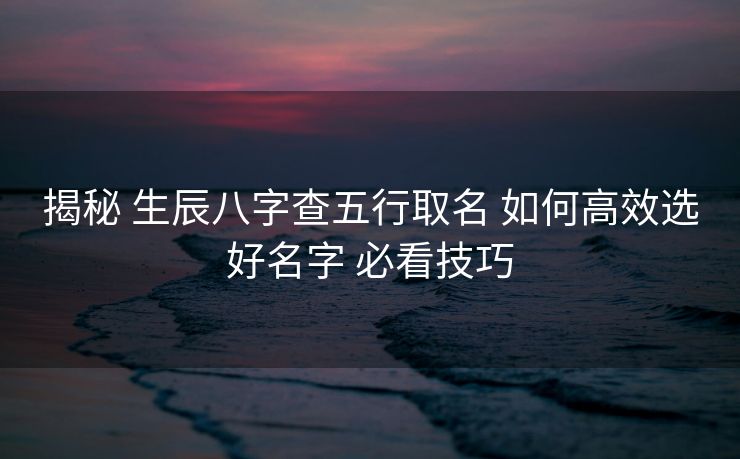 揭秘 生辰八字查五行取名 如何高效选好名字 必看技巧