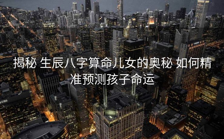 揭秘 生辰八字算命儿女的奥秘 如何精准预测孩子命运