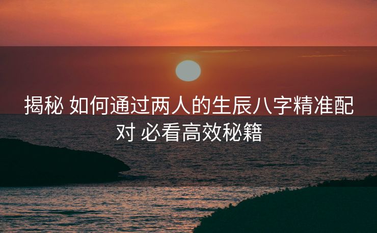 揭秘 如何通过两人的生辰八字精准配对 必看高效秘籍