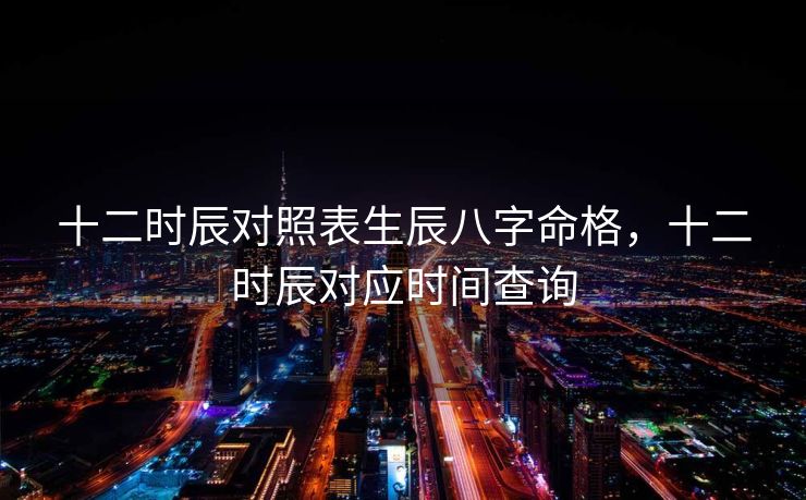 十二时辰对照表生辰八字命格，十二时辰对应时间查询