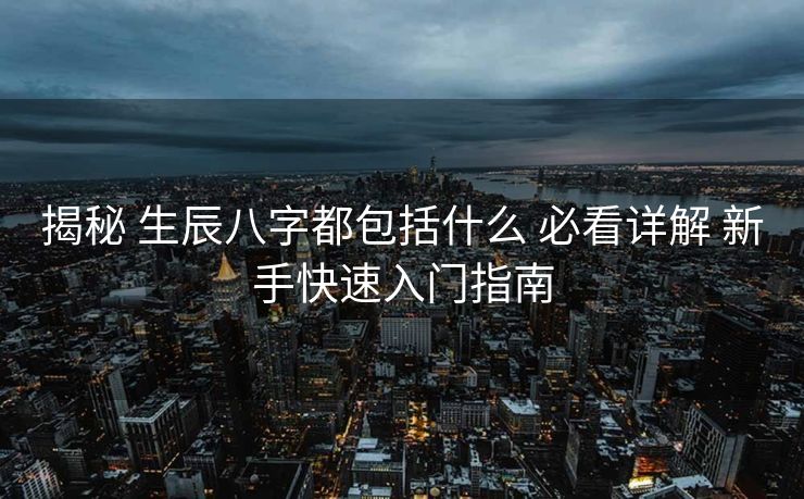 揭秘 生辰八字都包括什么 必看详解 新手快速入门指南