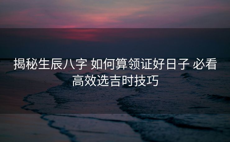 揭秘生辰八字 如何算领证好日子 必看高效选吉时技巧