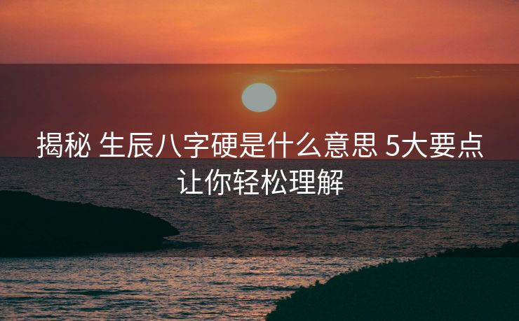 揭秘 生辰八字硬是什么意思 5大要点让你轻松理解