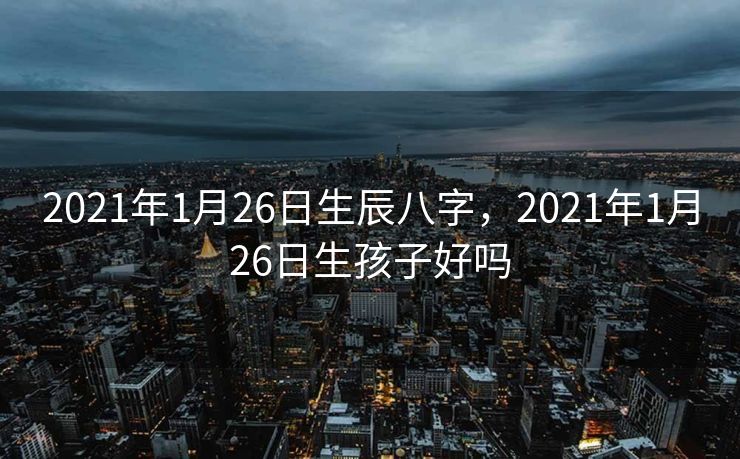 2021年1月26日生辰八字，2021年1月26日生孩子好吗