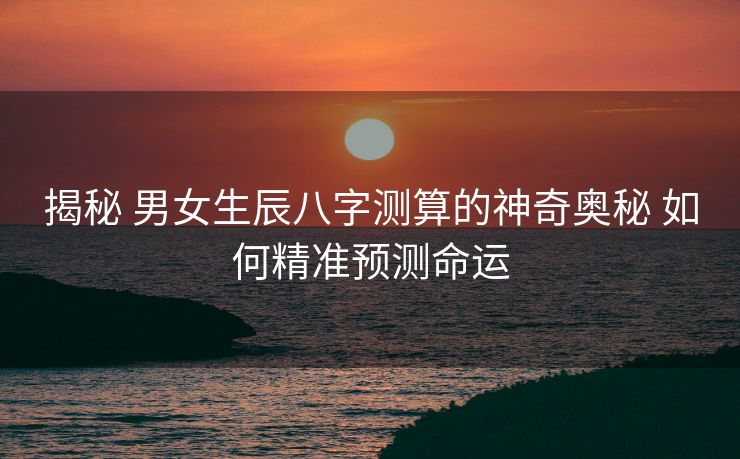 揭秘 男女生辰八字测算的神奇奥秘 如何精准预测命运