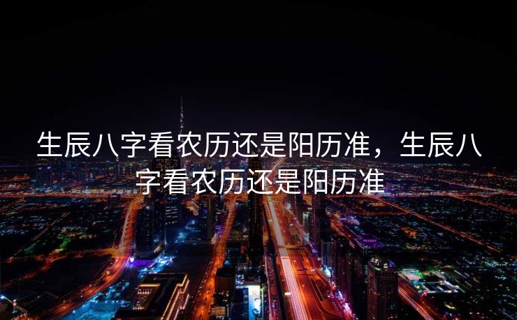 生辰八字看农历还是阳历准，生辰八字看农历还是阳历准