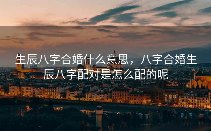 生辰八字合婚什么意思，八字合婚生辰八字配对是怎么配的呢