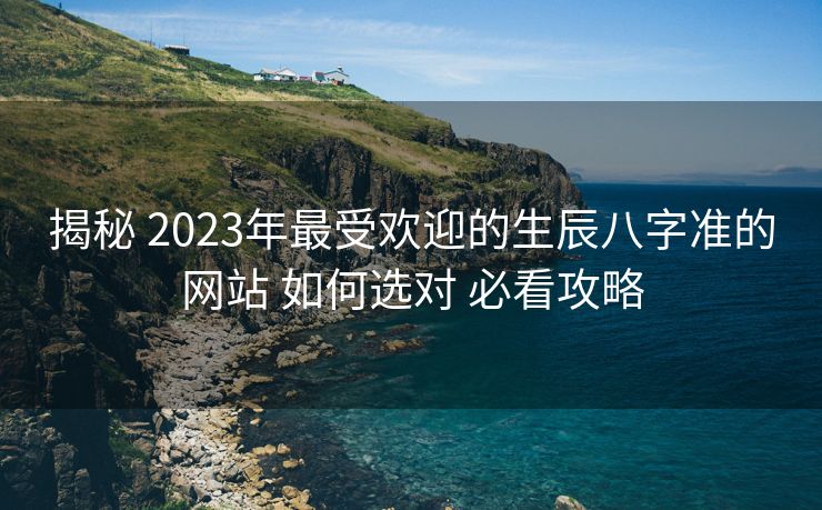 揭秘 2023年最受欢迎的生辰八字准的网站 如何选对 必看攻略
