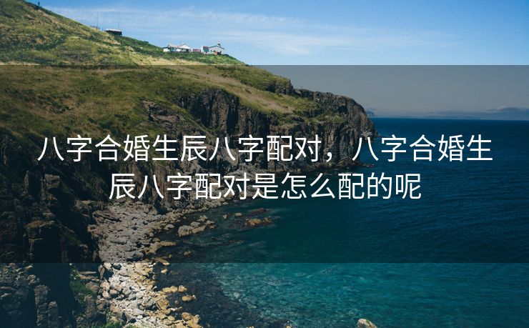 八字合婚生辰八字配对，八字合婚生辰八字配对是怎么配的呢